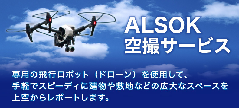 ALSOK空撮サービス　専用の飛行ロボット（ドローン）を使用して、手軽でスピーディに建物や敷地などの広大なスペースを上空からレポートします。